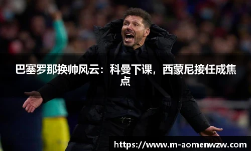 巴塞罗那换帅风云：科曼下课，西蒙尼接任成焦点