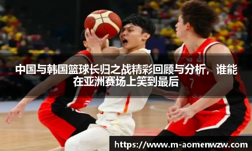 中国与韩国篮球长归之战精彩回顾与分析,谁能在亚洲赛场上笑到最后
